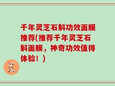千年灵芝石斛功效面膜推荐(推荐千年灵芝石斛面膜，神奇功效值得体验！)