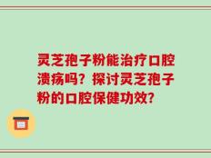 灵芝孢子粉能治疗口腔溃疡吗？探讨灵芝孢子粉的口腔保健功效？
