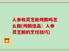 人参和灵芝能炖鹅吗怎么做(炖鹅佳品：人参灵芝鹅的烹饪技巧)
