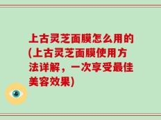 上古灵芝面膜怎么用的(上古灵芝面膜使用方法详解，一次享受最佳美容效果)