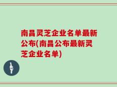 南昌灵芝企业名单最新公布(南昌公布最新灵芝企业名单)
