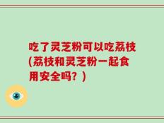 吃了灵芝粉可以吃荔枝(荔枝和灵芝粉一起食用安全吗？)