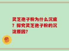灵芝孢子粉为什么沉底？探究灵芝孢子粉的沉淀原因？