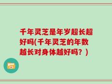 千年灵芝是年岁超长超好吗(千年灵芝的年数越长对身体越好吗？)