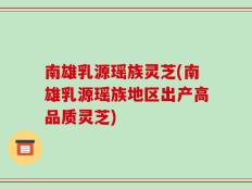 南雄乳源瑶族灵芝(南雄乳源瑶族地区出产高品质灵芝)