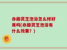 亦趣灵芝泡浴怎么样好用吗(亦趣灵芝泡浴有什么效果？)