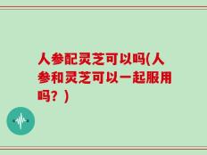 人参配灵芝可以吗(人参和灵芝可以一起服用吗？)