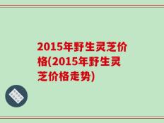 2015年野生灵芝价格(2015年野生灵芝价格走势)