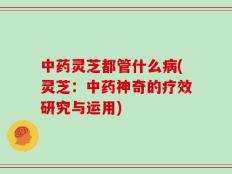 中药灵芝都管什么病(灵芝：中药神奇的疗效研究与运用)