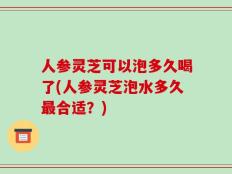 人参灵芝可以泡多久喝了(人参灵芝泡水多久最合适？)