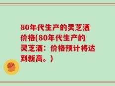 80年代生产的灵芝酒价格(80年代生产的灵芝酒：价格预计将达到新高。)