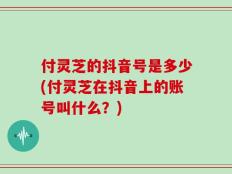 付灵芝的抖音号是多少(付灵芝在抖音上的账号叫什么？)