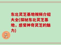 东北灵芝基地视频介绍大全(探秘东北灵芝基地，感受神奇灵芝的魅力)
