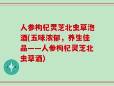 人参枸杞灵芝北虫草泡酒(五味浓郁，养生佳品——人参枸杞灵芝北虫草酒)