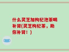 什么灵芝加枸杞泡茶喝补肾(灵芝枸杞茶，助你补肾！)