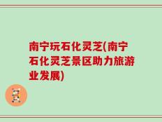 南宁玩石化灵芝(南宁石化灵芝景区助力旅游业发展)
