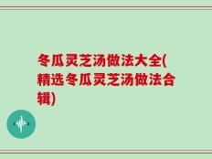 冬瓜灵芝汤做法大全(精选冬瓜灵芝汤做法合辑)
