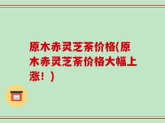 原木赤灵芝荼价格(原木赤灵芝荼价格大幅上涨！)