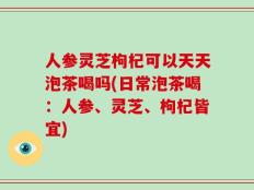 人参灵芝枸杞可以天天泡茶喝吗(日常泡茶喝：人参、灵芝、枸杞皆宜)