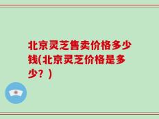 北京灵芝售卖价格多少钱(北京灵芝价格是多少？)