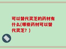 可以替代灵芝的药材有什么(哪些药材可以替代灵芝？)