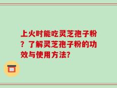 上火时能吃灵芝孢子粉？了解灵芝孢子粉的功效与使用方法？
