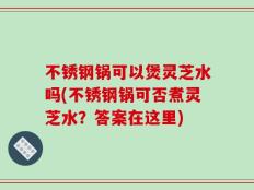 不锈钢锅可以煲灵芝水吗(不锈钢锅可否煮灵芝水？答案在这里)