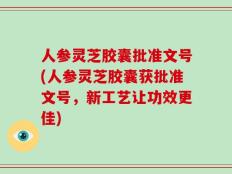 人参灵芝胶囊批准文号(人参灵芝胶囊获批准文号，新工艺让功效更佳)