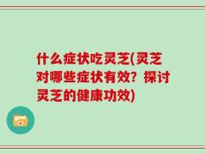 什么症状吃灵芝(灵芝对哪些症状有效？探讨灵芝的健康功效)