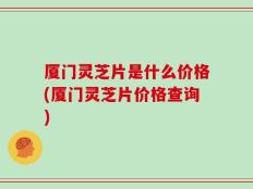 厦门灵芝片是什么价格(厦门灵芝片价格查询)