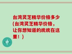 台湾灵芝精华价格多少(台湾灵芝精华价格，让你想知道的统统在这里！)