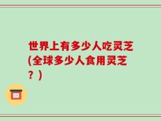 世界上有多少人吃灵芝(全球多少人食用灵芝？)