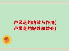 卢灵芝的功效与作用(卢灵芝的好处和益处)