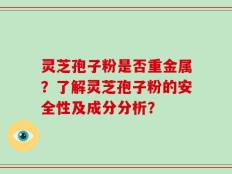 灵芝孢子粉是否重金属？了解灵芝孢子粉的安全性及成分分析？