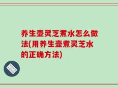 养生壶灵芝煮水怎么做法(用养生壶煮灵芝水的正确方法)