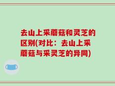 去山上采蘑菇和灵芝的区别(对比：去山上采蘑菇与采灵芝的异同)
