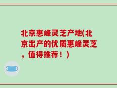北京惠峰灵芝产地(北京出产的优质惠峰灵芝，值得推荐！)
