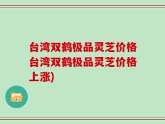 台湾双鹤极品灵芝价格台湾双鹤极品灵芝价格上涨)