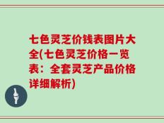 七色灵芝价钱表图片大全(七色灵芝价格一览表：全套灵芝产品价格详细解析)