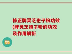 修正牌灵芝孢子粉功效(牌灵芝孢子粉的功效及作用解析