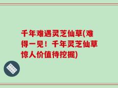 千年难遇灵芝仙草(难得一见！千年灵芝仙草惊人价值待挖掘)