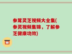 参茸灵芝视频大全集(参灵视频集锦，了解参芝健康功效)
