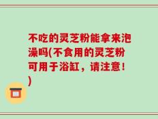 不吃的灵芝粉能拿来泡澡吗(不食用的灵芝粉可用于浴缸，请注意！)