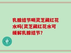 乳腺结节喝灵芝藏红花水吗(灵芝藏红花水可缓解乳腺结节？
