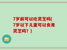 7岁前可以吃灵芝吗(7岁以下儿童可以食用灵芝吗？)