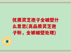优质灵芝孢子全破壁什么意思(高品质灵芝孢子粉，全被破壁处理)
