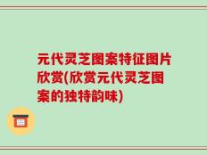 元代灵芝图案特征图片欣赏(欣赏元代灵芝图案的独特韵味)