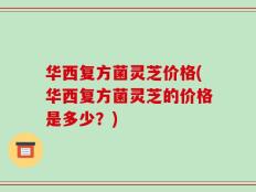 华西复方菌灵芝价格(华西复方菌灵芝的价格是多少？)