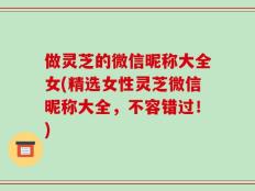 做灵芝的微信昵称大全女(精选女性灵芝微信昵称大全，不容错过！)