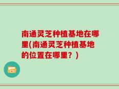 南通灵芝种植基地在哪里(南通灵芝种植基地的位置在哪里？)